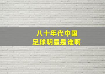 八十年代中国足球明星是谁啊