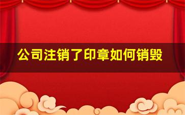 公司注销了印章如何销毁