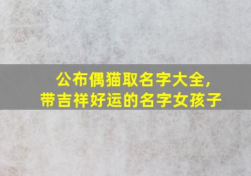 公布偶猫取名字大全,带吉祥好运的名字女孩子