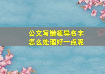 公文写错领导名字怎么处理好一点呢