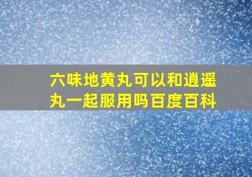 六味地黄丸可以和逍遥丸一起服用吗百度百科