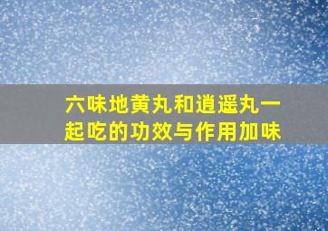 六味地黄丸和逍遥丸一起吃的功效与作用加味