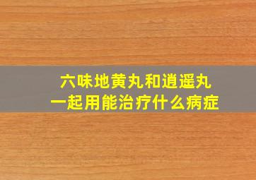 六味地黄丸和逍遥丸一起用能治疗什么病症