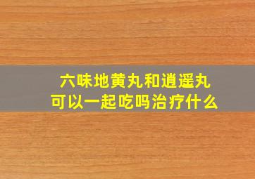 六味地黄丸和逍遥丸可以一起吃吗治疗什么