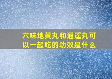 六味地黄丸和逍遥丸可以一起吃的功效是什么