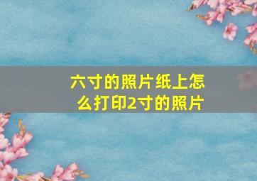 六寸的照片纸上怎么打印2寸的照片