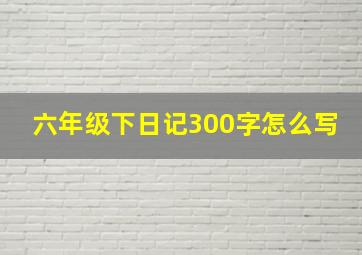 六年级下日记300字怎么写