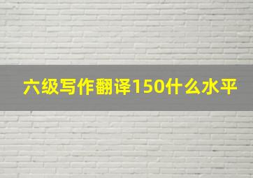 六级写作翻译150什么水平