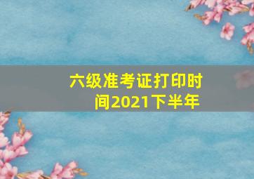 六级准考证打印时间2021下半年