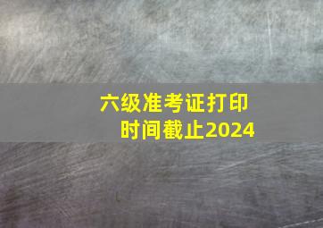 六级准考证打印时间截止2024