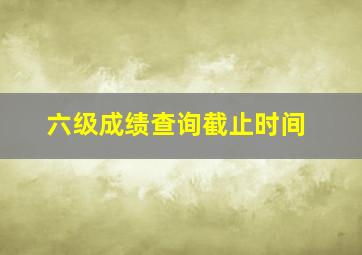 六级成绩查询截止时间