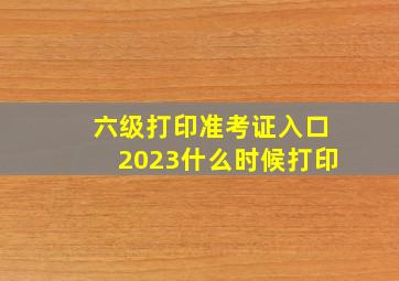 六级打印准考证入口2023什么时候打印