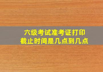 六级考试准考证打印截止时间是几点到几点