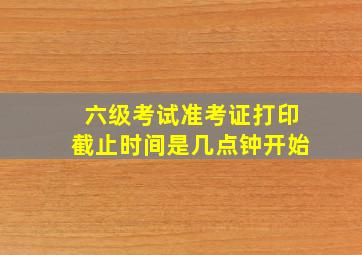 六级考试准考证打印截止时间是几点钟开始