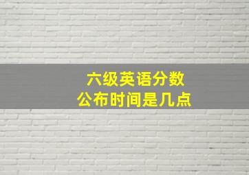 六级英语分数公布时间是几点