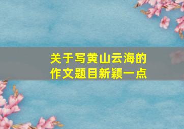 关于写黄山云海的作文题目新颖一点