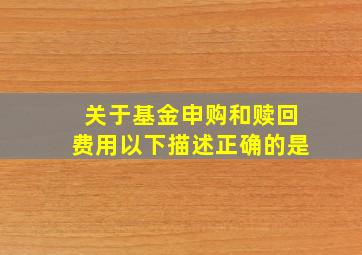 关于基金申购和赎回费用以下描述正确的是