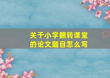 关于小学翻转课堂的论文题目怎么写