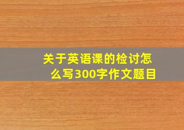 关于英语课的检讨怎么写300字作文题目