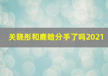 关晓彤和鹿晗分手了吗2021