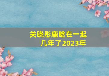 关晓彤鹿晗在一起几年了2023年