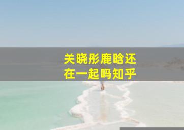 关晓彤鹿晗还在一起吗知乎