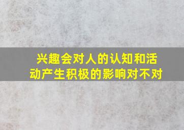 兴趣会对人的认知和活动产生积极的影响对不对