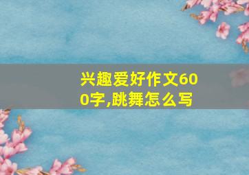 兴趣爱好作文600字,跳舞怎么写