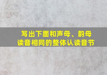 写出下面和声母、韵母读音相同的整体认读音节