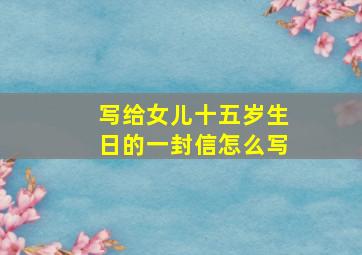 写给女儿十五岁生日的一封信怎么写