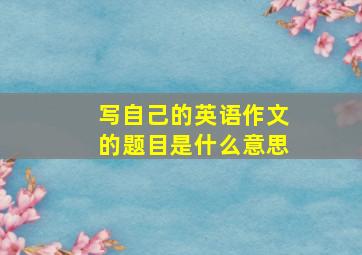 写自己的英语作文的题目是什么意思