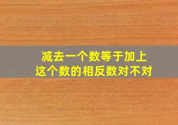 减去一个数等于加上这个数的相反数对不对