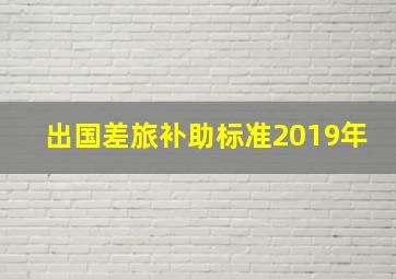 出国差旅补助标准2019年