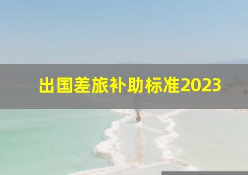 出国差旅补助标准2023