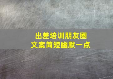 出差培训朋友圈文案简短幽默一点