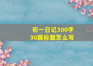 初一日记300字30篇标题怎么写