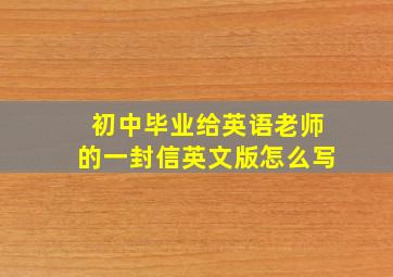 初中毕业给英语老师的一封信英文版怎么写