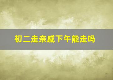 初二走亲戚下午能走吗