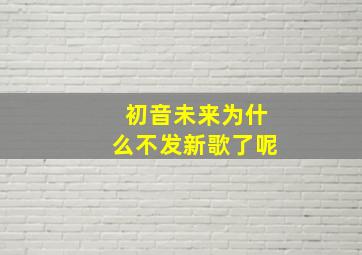 初音未来为什么不发新歌了呢