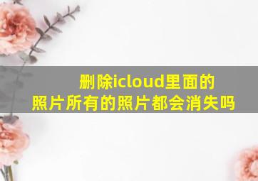 删除icloud里面的照片所有的照片都会消失吗