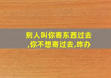 别人叫你寄东西过去,你不想寄过去,咋办