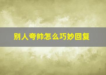 别人夸帅怎么巧妙回复