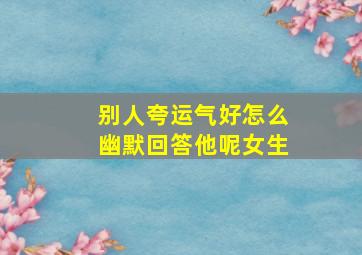 别人夸运气好怎么幽默回答他呢女生