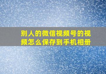 别人的微信视频号的视频怎么保存到手机相册