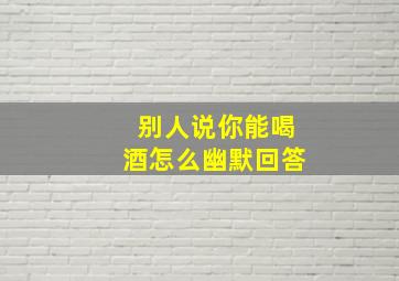 别人说你能喝酒怎么幽默回答