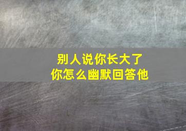 别人说你长大了你怎么幽默回答他