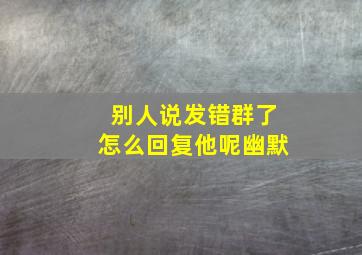 别人说发错群了怎么回复他呢幽默