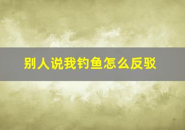 别人说我钓鱼怎么反驳