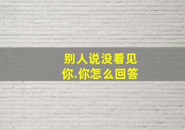 别人说没看见你.你怎么回答