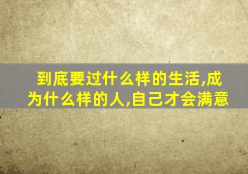 到底要过什么样的生活,成为什么样的人,自己才会满意